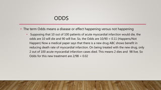 ODDS
• The term Odds means a disease or effect happening versus not happening
• Supposing that 10 out of 100 patients of acute myocardial infarction would die, the
odds are 10 will die and 90 will live. So, the Odds are 10/90 = 0.11 (Happens/Not
Happen) Now a medical paper says that there is a new drug ABC shows benefit in
reducing death rate of myocardial infarction. On being treated with the new drug, only
2 out of 100 acute myocardial infarction cases died. This means 2 dies and 98 live. So
Odds for this new treatment are 2/98 = 0.02
 