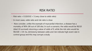 RISK RATIO
• Risk ratio = 0.10/0.02 = 5 (very close to odds ratio)
• In most cases, odds ratio and risk ratio is close
• Now consider, unlike the example of myocardial infarction, a disease has a
mortality of 90% (90 out of 100 die). In such a scenario, the odds would be 90/10
(died 10 survived) returning a value of odds of 9, while the risk ratio would be
90/100 = 0.9. So, dichotomy between odds and risk indicate high event rate in
control group and this may corrupt a study
 