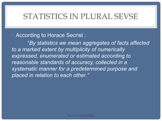 STATISTICS IN PLURAL SEVSE
• According to Horace Secrist :
“By statistics we mean aggregates of facts affected
to a marked extent by multiplicity of numerically
expressed, enumerated or estimated according to
reasonable standards of accuracy, collected in a
systematic manner for a predetermined purpose and
placed in relation to each other.”
By: Prof. Raman(DU)
 