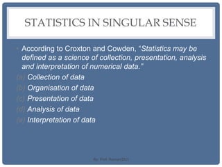 STATISTICS IN SINGULAR SENSE
• According to Croxton and Cowden, “Statistics may be
defined as a science of collection, presentation, analysis
and interpretation of numerical data.”
(a) Collection of data
(b) Organisation of data
(c) Presentation of data
(d) Analysis of data
(e) Interpretation of data
By: Prof. Raman(DU)
 