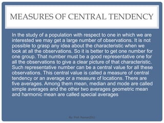 MEASURES OF CENTRAL TENDENCY
In the study of a population with respect to one in which we are
interested we may get a large number of observations. It is not
possible to grasp any idea about the characteristic when we
look at all the observations. So it is better to get one number for
one group. That number must be a good representative one for
all the observations to give a clear picture of that characteristic.
Such representative number can be a central value for all these
observations. This central value is called a measure of central
tendency or an average or a measure of locations. There are
five averages. Among them mean, median and mode are called
simple averages and the other two averages geometric mean
and harmonic mean are called special averages
By: Prof. Raman(DU)
 
