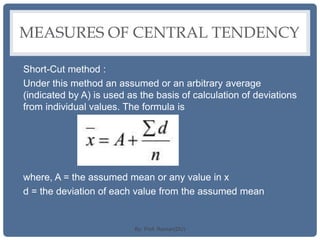 MEASURES OF CENTRAL TENDENCY
Short-Cut method :
Under this method an assumed or an arbitrary average
(indicated by A) is used as the basis of calculation of deviations
from individual values. The formula is
where, A = the assumed mean or any value in x
d = the deviation of each value from the assumed mean
By: Prof. Raman(DU)
 