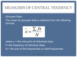 MEASURES OF CENTRAL TENDENCY
Grouped Data :
The mean for grouped data is obtained from the following
formula:
where x = the mid-point of individual class
f= the frequency of individual class
N = the sum of the frequencies or total frequencies.
By: Prof. Raman(DU)
 