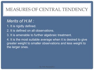 MEASURES OF CENTRAL TENDENCY
Merits of H.M :
1. It is rigidly defined.
2. It is defined on all observations.
3. It is amenable to further algebraic treatment.
4. It is the most suitable average when it is desired to give
greater weight to smaller observations and less weight to
the larger ones.
By: Prof. Raman(DU)
 