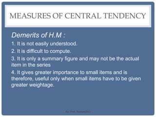 MEASURES OF CENTRAL TENDENCY
Demerits of H.M :
1. It is not easily understood.
2. It is difficult to compute.
3. It is only a summary figure and may not be the actual
item in the series
4. It gives greater importance to small items and is
therefore, useful only when small items have to be given
greater weightage.
By: Prof. Raman(DU)
 