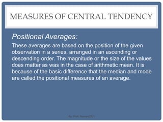 MEASURES OF CENTRAL TENDENCY
Positional Averages:
These averages are based on the position of the given
observation in a series, arranged in an ascending or
descending order. The magnitude or the size of the values
does matter as was in the case of arithmetic mean. It is
because of the basic difference that the median and mode
are called the positional measures of an average.
By: Prof. Raman(DU)
 