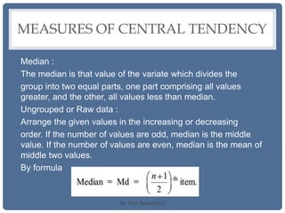 MEASURES OF CENTRAL TENDENCY
Median :
The median is that value of the variate which divides the
group into two equal parts, one part comprising all values
greater, and the other, all values less than median.
Ungrouped or Raw data :
Arrange the given values in the increasing or decreasing
order. If the number of values are odd, median is the middle
value. If the number of values are even, median is the mean of
middle two values.
By formula
By: Prof. Raman(DU)
 