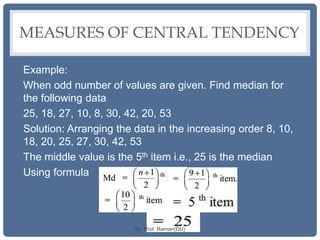 MEASURES OF CENTRAL TENDENCY
Example:
When odd number of values are given. Find median for
the following data
25, 18, 27, 10, 8, 30, 42, 20, 53
Solution: Arranging the data in the increasing order 8, 10,
18, 20, 25, 27, 30, 42, 53
The middle value is the 5th item i.e., 25 is the median
Using formula
By: Prof. Raman(DU)
 