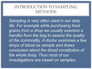 INTRODUCTION TO SAMPLING
METHODS
• Sampling is very often used in our daily
life. For example while purchasing food
grains from a shop we usually examine a
handful from the bag to assess the quality
of the commodity. A doctor examines a few
drops of blood as sample and draws
conclusion about the blood constitution of
the whole body. Thus most of our
investigations are based on samples.
By: Prof. Raman(DU)
 
