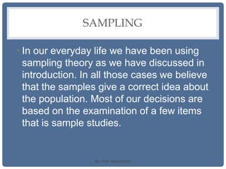 SAMPLING
• In our everyday life we have been using
sampling theory as we have discussed in
introduction. In all those cases we believe
that the samples give a correct idea about
the population. Most of our decisions are
based on the examination of a few items
that is sample studies.
By: Prof. Raman(DU)
 