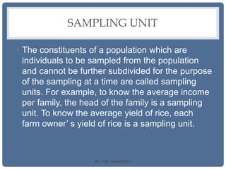 SAMPLING UNIT
• The constituents of a population which are
individuals to be sampled from the population
and cannot be further subdivided for the purpose
of the sampling at a time are called sampling
units. For example, to know the average income
per family, the head of the family is a sampling
unit. To know the average yield of rice, each
farm owner’ s yield of rice is a sampling unit.
By: Prof. Raman(DU)
 