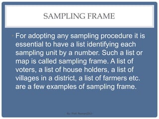 SAMPLING FRAME
• For adopting any sampling procedure it is
essential to have a list identifying each
sampling unit by a number. Such a list or
map is called sampling frame. A list of
voters, a list of house holders, a list of
villages in a district, a list of farmers etc.
are a few examples of sampling frame.
By: Prof. Raman(DU)
 