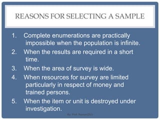 REASONS FOR SELECTING A SAMPLE
1. Complete enumerations are practically
impossible when the population is infinite.
2. When the results are required in a short
time.
3. When the area of survey is wide.
4. When resources for survey are limited
particularly in respect of money and
trained persons.
5. When the item or unit is destroyed under
investigation.
By: Prof. Raman(DU)
 