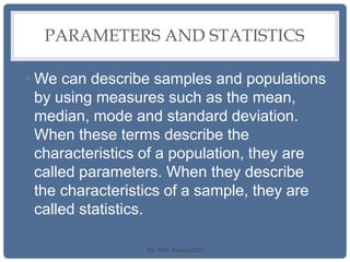 PARAMETERS AND STATISTICS
• We can describe samples and populations
by using measures such as the mean,
median, mode and standard deviation.
When these terms describe the
characteristics of a population, they are
called parameters. When they describe
the characteristics of a sample, they are
called statistics.
By: Prof. Raman(DU)
 