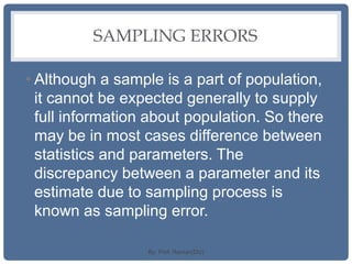 SAMPLING ERRORS
• Although a sample is a part of population,
it cannot be expected generally to supply
full information about population. So there
may be in most cases difference between
statistics and parameters. The
discrepancy between a parameter and its
estimate due to sampling process is
known as sampling error.
By: Prof. Raman(DU)
 