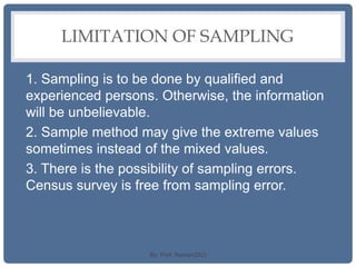 LIMITATION OF SAMPLING
1. Sampling is to be done by qualified and
experienced persons. Otherwise, the information
will be unbelievable.
2. Sample method may give the extreme values
sometimes instead of the mixed values.
3. There is the possibility of sampling errors.
Census survey is free from sampling error.
By: Prof. Raman(DU)
 