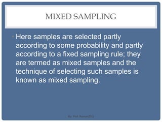 MIXED SAMPLING
• Here samples are selected partly
according to some probability and partly
according to a fixed sampling rule; they
are termed as mixed samples and the
technique of selecting such samples is
known as mixed sampling.
By: Prof. Raman(DU)
 