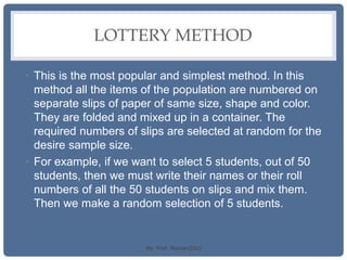 LOTTERY METHOD
• This is the most popular and simplest method. In this
method all the items of the population are numbered on
separate slips of paper of same size, shape and color.
They are folded and mixed up in a container. The
required numbers of slips are selected at random for the
desire sample size.
• For example, if we want to select 5 students, out of 50
students, then we must write their names or their roll
numbers of all the 50 students on slips and mix them.
Then we make a random selection of 5 students.
By: Prof. Raman(DU)
 