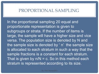 PROPORTIONAL SAMPLING
In the proportional sampling 20 equal and
proportionate representation is given to
subgroups or strata. If the number of items is
large, the sample will have a higher size and vice
versa. The population size is denoted by N and
the sample size is denoted by ‘ n’ the sample size
is allocated to each stratum in such a way that the
sample fractions is a constant for each stratum.
That is given by n/N = c. So in this method each
stratum is represented according to its size.
By: Prof. Raman(DU)
 