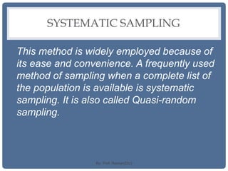 SYSTEMATIC SAMPLING
This method is widely employed because of
its ease and convenience. A frequently used
method of sampling when a complete list of
the population is available is systematic
sampling. It is also called Quasi-random
sampling.
By: Prof. Raman(DU)
 