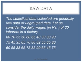 RAW DATA
The statistical data collected are generally
raw data or ungrouped data. Let us
consider the daily wages (in Rs. ) of 30
laborers in a factory.
80 70 55 50 60 65 40 30 80 90
75 45 35 65 70 80 82 55 65 80
60 55 38 65 75 85 90 65 45 75
By: Prof. Raman(DU)
 