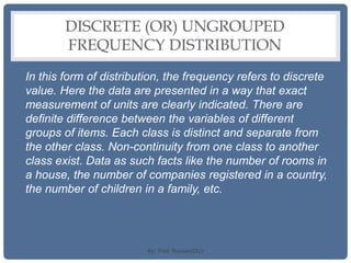 DISCRETE (OR) UNGROUPED
FREQUENCY DISTRIBUTION
In this form of distribution, the frequency refers to discrete
value. Here the data are presented in a way that exact
measurement of units are clearly indicated. There are
definite difference between the variables of different
groups of items. Each class is distinct and separate from
the other class. Non-continuity from one class to another
class exist. Data as such facts like the number of rooms in
a house, the number of companies registered in a country,
the number of children in a family, etc.
By: Prof. Raman(DU)
 