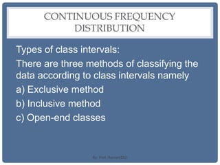 CONTINUOUS FREQUENCY
DISTRIBUTION
Types of class intervals:
There are three methods of classifying the
data according to class intervals namely
a) Exclusive method
b) Inclusive method
c) Open-end classes
By: Prof. Raman(DU)
 