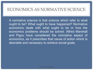 ECONOMICS AS NORMATIVE SCIENCE
• A normative science is that science which refer to what
ought to be? What ought to have happened? Normative
economics deals with what ought to be or how the
economics problems should be solved. Alfred Marshall
and Pigou have considered the normative aspect of
economics, as it prescribes that cause of action which is
desirable and necessary to achieve social goals.
By: Prof. Raman(DU)
 