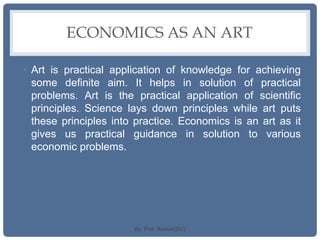 ECONOMICS AS AN ART
• Art is practical application of knowledge for achieving
some definite aim. It helps in solution of practical
problems. Art is the practical application of scientific
principles. Science lays down principles while art puts
these principles into practice. Economics is an art as it
gives us practical guidance in solution to various
economic problems.
By: Prof. Raman(DU)
 