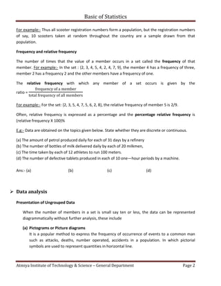 Basic of Statistics
Atmiya Institute of Technology & Science – General Department Page 2
For example:- Thus all scooter registration numbers form a population, but the registration numbers
of say, 10 scooters taken at random throughout the country are a sample drawn from that
population.
Frequency and relative frequency
The number of times that the value of a member occurs in a set called the frequency of that
member. For example:- In the set : {2, 3, 4, 5, 4, 2, 4, 7, 9}, the member 4 has a frequency of three,
member 2 has a frequency 2 and the other members have a frequency of one.
The relative frequency with which any member of a set occurs is given by the
ratio =
frequency	of	a	member
total	frequency	of	all	members
For example:- For the set: {2, 3, 5, 4, 7, 5, 6, 2, 8}, the relative frequency of member 5 is 2/9.
Often, relative frequency is expressed as a percentage and the percentage relative frequency is
(relative frequency X 100)%
E.g:- Data are obtained on the topics given below. State whether they are discrete or continuous.
(a) The amount of petrol produced daily for each of 31 days by a refinery
(b) The number of bottles of milk delivered daily by each of 20 milkmen,
(c) The time taken by each of 12 athletes to run 100 meters.
(d) The number of defective tablets produced in each of 10 one—hour periods by a machine.
Ans:- (a) (b) (c) (d)
 Data analysis
Presentation of Ungrouped Data
When the number of members in a set is small say ten or less, the data can be represented
diagrammatically without further analysis, these include
(a) Pictograms or Picture diagrams
It is a popular method to express the frequency of occurrence of events to a common man
such as attacks, deaths, number operated, accidents in a population. In which pictorial
symbols are used to represent quantities in horizontal line.
 