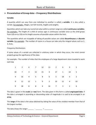Basic of Statistics
Atmiya Institute of Technology & Science – General Department Page 6
 Presentation of Group data – Frequency Distributions
Variable
A quantity which can vary from one individual to another is called a variable. It is also called a
variate. For example:- Wages, rain fall records, heights and weights.
Quantities which can take any numerical value within a certain range are called continuous variables.
For example:- The height of a child at various ages is continuous variable since as the child grows
from 120 cm to 150 cm his height assumes all possible values within the limit.
The quantities which are incapable of taking all possible values are called discontinuous or discrete
variable. For example:- The number of rooms in a house can take only the integral values such as 2,
3, 4 etc.
Frequency Distributions
If some values of a variate are collected in arbitrary order in which they occur, the mind cannot
properly grasp the significance of the data.
For example:- The number of miles that the employees of a large department store traveled to work
each day
1 2 6 7 12 13 2 6 9 5
18 7 3 15 15 4 17 1 14 5
4 16 4 5 8 6 5 18 5 2
9 11 12 1 9 2 10 11 4 10
9 18 8 8 4 14 7 3 2 6
The data is given in the crude (or raw) form. The data given in this form is called ungrouped data. If
the data is arranged in ascending or descending order of magnitude it is said to be arranged in an
array.
The range of the data is the value obtained by taking the value of the smallest member from that of
the largest number.
The data shows the range= ______ - _______ = _________
 