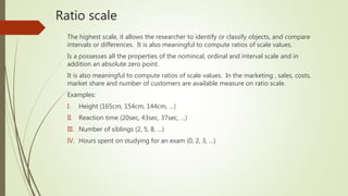 Ratio scale
The highest scale, it allows the researcher to identify or classify objects, and compare
intervals or differences. It is also meaningful to compute ratios of scale values.
Is a possesses all the properties of the nomincal, ordinal and interval scale and in
addition an absolute zero point.
It is also meaningful to compute ratios of scale values. In the marketing , sales, costs,
market share and number of customers are available measure on ratio scale.
Examples:
I. Height (165cm, 154cm, 144cm, …)
II. Reaction time (20sec, 43sec, 37sec, …)
III. Number of siblings (2, 5, 8, …)
IV. Hours spent on studying for an exam (0, 2, 3, …)
 