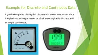 Example for Discrete and Continuous Data
A good example to distinguish discrete data from continuous data
is digital and analogue meter or clock were digital is discrete and
analog is continuous.
 