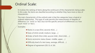 Ordinal Scale:
It involves the ranking of items along the continuum of the characteristic being scales.
In this scale, the items are classified according to whether they have more or less of
characteristic.
The main characteristic of the ordinal scale is that the categories have a logical or
ordered relationship. This type of scale permits the measurement of degrees of
difference, (i.e. 'more’ or ‘less’) but not the specific amount of differences (i.e. how
much ‘more’ or ‘less’).
Examples:
Ranks in a race (first, second, third, …)
Sizes of shirts (small, medium, large, …)
Order of birth (first child, second child , third child , …)
Socio-economic status (lower, middle, upper, …)
Difficulty level of a test (easy, average, difficult, …)
Degree of agreement (SD, D, A, SA)
 