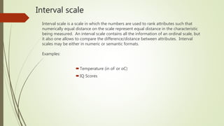 Interval scale
Interval scale is a scale in which the numbers are used to rank attributes such that
numerically equal distance on the scale represent equal distance in the characteristic
being measured. An interval scale contains all the information of an ordinal scale, but
it also one allows to compare the difference/distance between attributes. Interval
scales may be either in numeric or semantic formats.
Examples:
Temperature (in oF or oC)
IQ Scores
 