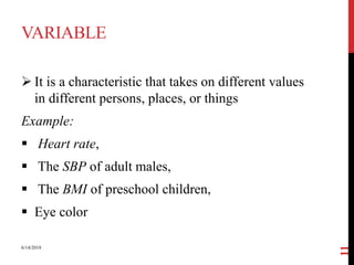 VARIABLE
 It is a characteristic that takes on different values
in different persons, places, or things
Example:
 Heart rate,
 The SBP of adult males,
 The BMI of preschool children,
 Eye color
6/14/2018
11
 