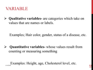 VARIABLE
 Qualitative variables- are categories which take on
values that are names or labels.
Examples; Hair color, gender, status of a disease, etc.
 Quantitative variables- whose values result from
counting or measuring something
Examples: Height, age, Cholesterol level, etc.6/14/2018
12
 