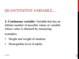 QUANTITATIVE VARIABLE…
2. Continuous variable- Variable that has an
infinite number of possible values or variable
whose value is obtained by measuring
examples;
• Height and weight of students
• Hemoglobin level of adults
6/14/2018
14
 