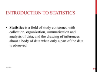 INTRODUCTION TO STATISTICS
• Statistics is a field of study concerned with
collection, organization, summarization and
analysis of data, and the drawing of inferences
about a body of data when only a part of the data
is observed
6/14/2018
2
 
