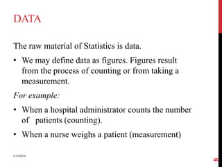 DATA
The raw material of Statistics is data.
• We may define data as figures. Figures result
from the process of counting or from taking a
measurement.
For example:
• When a hospital administrator counts the number
of patients (counting).
• When a nurse weighs a patient (measurement)
6/14/2018
8
 