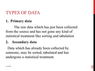 TYPES OF DATA
1. Primary data
The raw data which has just been collected
from the source and has not gone any kind of
statistical treatment like sorting and tabulation
2. Secondary data
Data which has already been collected by
someone, may be sorted, tabulated and has
undergone a statistical treatment.
6/14/2018
10
 
