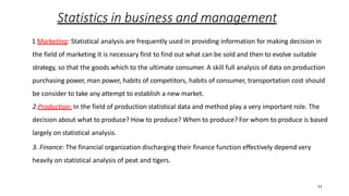 11
Statistics in business and management
1 Marketing: Statistical analysis are frequently used in providing information for making decision in
the field of marketing it is necessary first to find out what can be sold and then to evolve suitable
strategy, so that the goods which to the ultimate consumer. A skill full analysis of data on production
purchasing power, man power, habits of competitors, habits of consumer, transportation cost should
be consider to take any attempt to establish a new market.
2.Production: In the field of production statistical data and method play a very important role. The
decision about what to produce? How to produce? When to produce? For whom to produce is based
largely on statistical analysis.
3. Finance: The financial organization discharging their finance function effectively depend very
heavily on statistical analysis of peat and tigers.
 