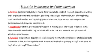 12
Statistics in business and management
3.Banking: Banking institute have found if increasingly to establish research department within
their organization for the purpose of gathering and analysis information, not only regarding
their own business but also regarding general economic situation and every segment of
business in which they may have interest.
4.Investment: Statistics greatly assists investors in making clear and valued judgment in his
investment decision in selecting securities which are safe and have the best prospects of
yielding a good income.
5.Purchase: the purchase department in discharging their function makes use of statistical data
to frame suitable purchase policies such as what to buy? What quantity to buy? What time to
buy? Where to buy? Whom to buy?
 