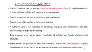 14
Limitations of Statistics
• Statistics laws are true on average. Statistics are aggregates of facts. So single observation
is not a statistics, it deals with groups and aggregates only.
• Statistical methods are best applicable on quantitative data.
• Statistics cannot be applied to heterogeneous data.
• It sufficient care is not exercised in collecting, analyzing and interpretation the data,
statistical results might be misleading.
• Only a person who has an expert knowledge of statistics can handle statistical data
efficiently.
• Some errors are possible in statistical decisions. Particularly the inferential statistics
involves certain errors. We do not know whether an error has been committed or not.
 