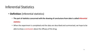 Inferential Statistics
4
• Definition (inferential statistics)
• The part of statistics concerned with the drawing of conclusions from data is called inferential
statistics
• When the experiment is completed and the data are described and summarized, we hope to be
able to draw a conclusion about the efficacy of the drug.
 