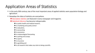 Application Areas of Statistics
5
⚫ In the early 20th century, two of the most important areas of applied statistics were population biology and
agriculture .
⚫ Nowadays the ideas of statistics are everywhere.
⚫ Descriptive statistics are featured in every newspaper and magazine.
⚫ Statistical inference has become indispensable.
⚫ to public health and medical research,
⚫ to marketing and quality control
⚫ to education,
⚫ to accounting
⚫ to economics
⚫ to meteorological forecasting
⚫ to polling and surveys
⚫ to sports,
⚫ to insurance
⚫ to gambling and
⚫ to all research that makes any claim to being scientific.
 