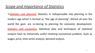 7
Scope and importance of Statistics
⚫Statistics and planning: Statistics in indispensable into planning in the
modern age which is termed as “the age of planning”. Almost all over the
world the govt. are re-storing to planning for economic development.
Statistics and economics: Statistical data and techniques of statistical
analysis have to immensely useful involving economical problem. Such as
wages, price, time series analysis, demand analysis.
 