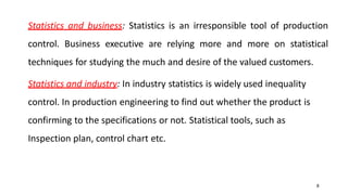 8
Statistics and business: Statistics is an irresponsible tool of production
control. Business executive are relying more and more on statistical
techniques for studying the much and desire of the valued customers.
Statistics and industry: In industry statistics is widely used inequality
control. In production engineering to find out whether the product is
confirming to the specifications or not. Statistical tools, such as
Inspection plan, control chart etc.
 