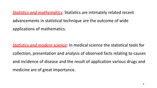9
Statistics and mathematics: Statistics are intimately related recent
advancements in statistical technique are the outcome of wide
applications of mathematics.
Statistics and modern science: In medical science the statistical tools for
collection, presentation and analysis of observed facts relating to causes
and incidence of disease and the result of application various drugs and
medicine are of great importance.
 