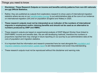 • Disclaimer: These Research Outputs on income and benefits activity patterns from non-UK nationals
are not Official Statistics.
• Rather, they are published as outputs from exploratory research to show users of international migration
statistics where we are on our transformation journey to put administrative data at the core of our evidence
on international migration (UK) and on population (England and Wales) in 2020.
• These research outputs must not be interpreted as an indicator of the numbers of international
migrants in employment and/or claiming benefits and should not be used as an alternative to
numbers produced by DWP and HMRC.
• These research outputs are based on experimental analysis of DWP Migrant Worker Scan linked to
DWP/HMRC income and benefits data. We are still developing methods, therefore the numbers or
proportions reported here may change in future reporting on our journey to put administrative data at the
core of population and migration statistics.
• It is important that the information and research presented here be read alongside the population and
migration statistics transformation update report to aid interpretation and avoid misunderstanding.
• These research outputs must not be reproduced without this disclaimer and warning note.
Things you need to know
 